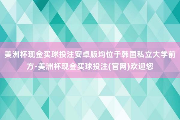 美洲杯现金买球投注安卓版均位于韩国私立大学前方-美洲杯现金买球投注(官网)欢迎您