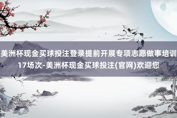 美洲杯现金买球投注登录提前开展专项志愿做事培训17场次-美洲杯现金买球投注(官网)欢迎您