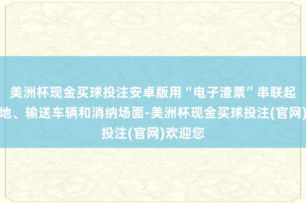 美洲杯现金买球投注安卓版用“电子渣票”串联起出渣工地、输送车辆和消纳场面-美洲杯现金买球投注(官网)欢迎您