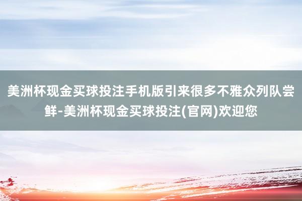 美洲杯现金买球投注手机版引来很多不雅众列队尝鲜-美洲杯现金买球投注(官网)欢迎您