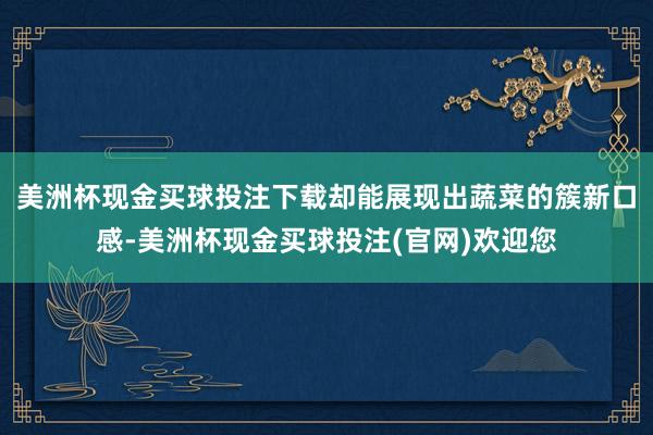 美洲杯现金买球投注下载却能展现出蔬菜的簇新口感-美洲杯现金买球投注(官网)欢迎您