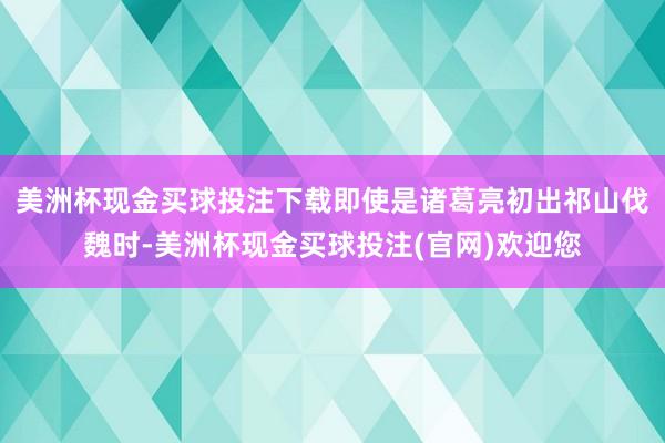 美洲杯现金买球投注下载即使是诸葛亮初出祁山伐魏时-美洲杯现金买球投注(官网)欢迎您