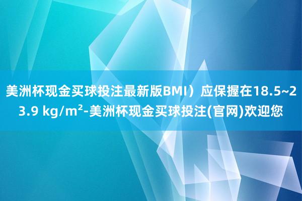 美洲杯现金买球投注最新版BMI）应保握在18.5~23.9 kg/m²-美洲杯现金买球投注(官网)欢迎您