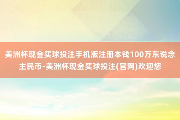 美洲杯现金买球投注手机版注册本钱100万东说念主民币-美洲杯现金买球投注(官网)欢迎您