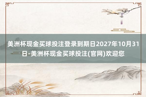 美洲杯现金买球投注登录到期日2027年10月31日-美洲杯现金买球投注(官网)欢迎您