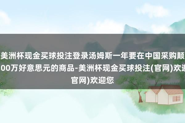 美洲杯现金买球投注登录汤姆斯一年要在中国采购颠倒100万好意思元的商品-美洲杯现金买球投注(官网)欢迎您