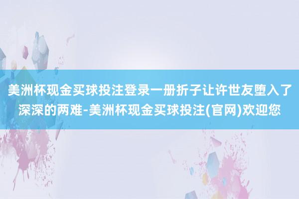 美洲杯现金买球投注登录一册折子让许世友堕入了深深的两难-美洲杯现金买球投注(官网)欢迎您