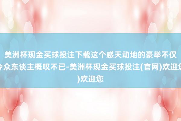 美洲杯现金买球投注下载这个感天动地的豪举不仅令众东谈主概叹不已-美洲杯现金买球投注(官网)欢迎您