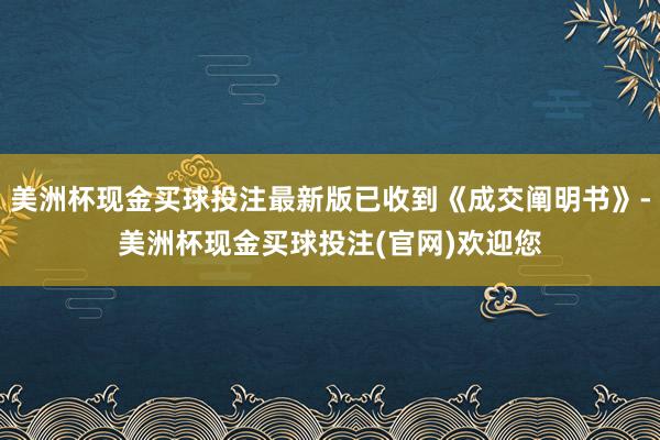美洲杯现金买球投注最新版已收到《成交阐明书》-美洲杯现金买球投注(官网)欢迎您