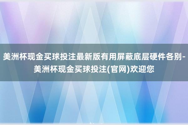 美洲杯现金买球投注最新版有用屏蔽底层硬件各别-美洲杯现金买球投注(官网)欢迎您