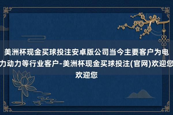 美洲杯现金买球投注安卓版公司当今主要客户为电力动力等行业客户-美洲杯现金买球投注(官网)欢迎您