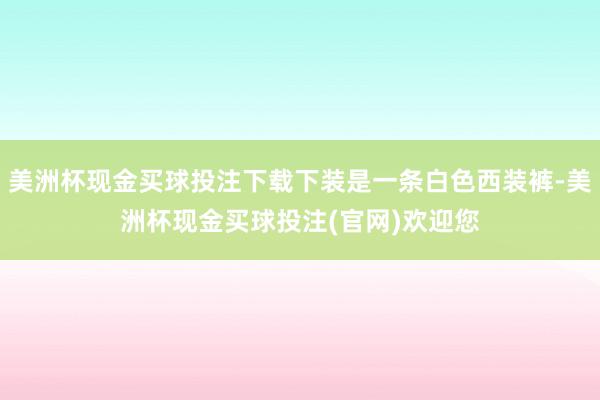 美洲杯现金买球投注下载下装是一条白色西装裤-美洲杯现金买球投注(官网)欢迎您