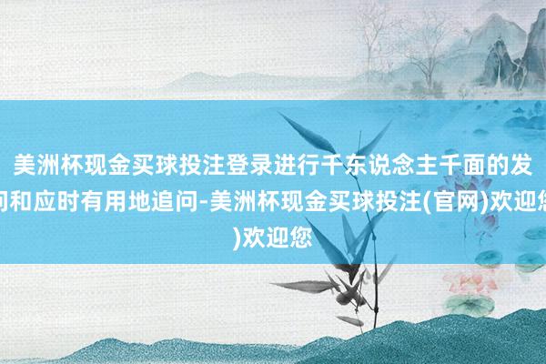 美洲杯现金买球投注登录进行千东说念主千面的发问和应时有用地追问-美洲杯现金买球投注(官网)欢迎您