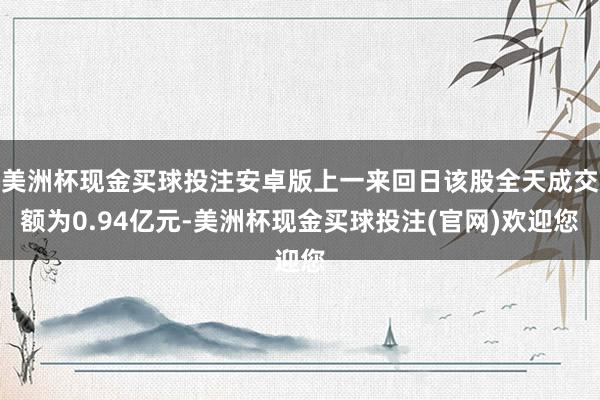 美洲杯现金买球投注安卓版上一来回日该股全天成交额为0.94亿元-美洲杯现金买球投注(官网)欢迎您