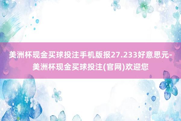 美洲杯现金买球投注手机版报27.233好意思元-美洲杯现金买球投注(官网)欢迎您