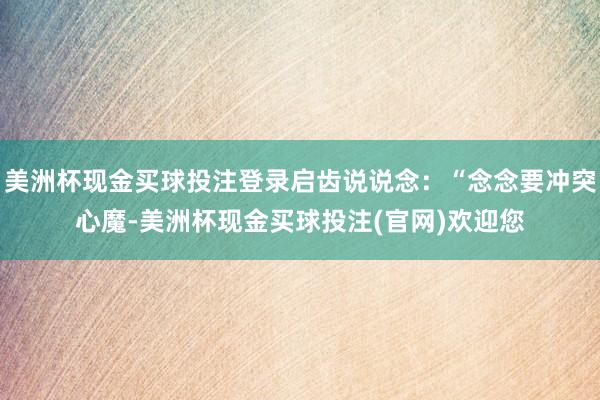 美洲杯现金买球投注登录启齿说说念:“念念要冲突心魔-美洲杯现金买球投注(官网)欢迎您