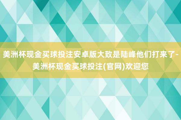 美洲杯现金买球投注安卓版大致是陆峰他们打来了-美洲杯现金买球投注(官网)欢迎您