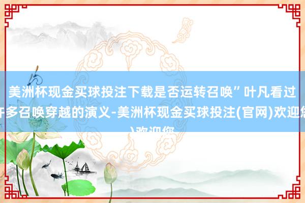 美洲杯现金买球投注下载是否运转召唤”叶凡看过许多召唤穿越的演义-美洲杯现金买球投注(官网)欢迎您