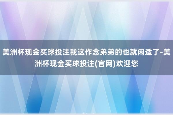 美洲杯现金买球投注我这作念弟弟的也就闲适了-美洲杯现金买球投注(官网)欢迎您