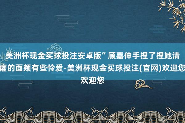 美洲杯现金买球投注安卓版”顾嘉伸手捏了捏她清癯的面颊有些怜爱-美洲杯现金买球投注(官网)欢迎您