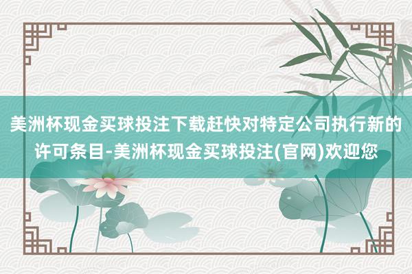 美洲杯现金买球投注下载赶快对特定公司执行新的许可条目-美洲杯现金买球投注(官网)欢迎您