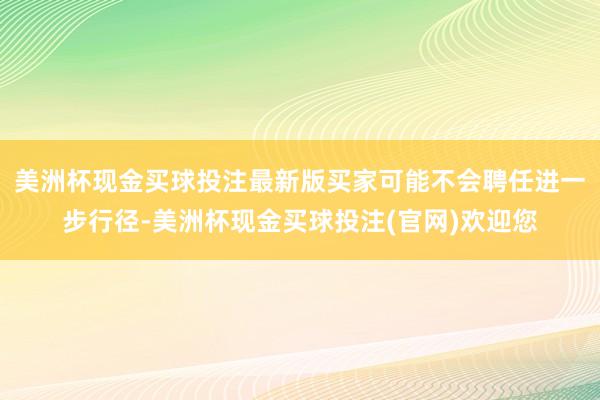 美洲杯现金买球投注最新版买家可能不会聘任进一步行径-美洲杯现金买球投注(官网)欢迎您