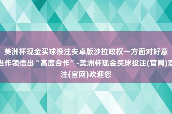 美洲杯现金买球投注安卓版沙拉政权一方面对好意思军当作领悟出“高度合作”-美洲杯现金买球投注(官网)欢迎您