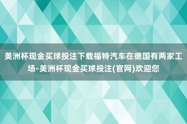 美洲杯现金买球投注下载福特汽车在德国有两家工场-美洲杯现金买球投注(官网)欢迎您
