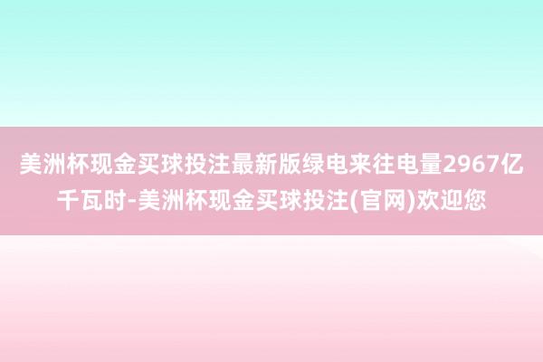 美洲杯现金买球投注最新版绿电来往电量2967亿千瓦时-美洲杯现金买球投注(官网)欢迎您