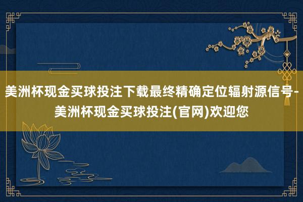 美洲杯现金买球投注下载最终精确定位辐射源信号-美洲杯现金买球投注(官网)欢迎您