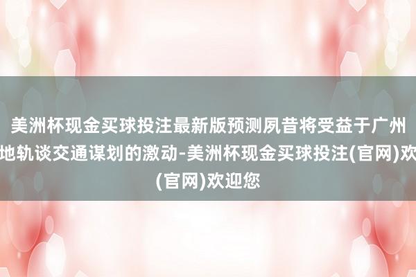 美洲杯现金买球投注最新版预测夙昔将受益于广州及各地轨谈交通谋划的激动-美洲杯现金买球投注(官网)欢迎您
