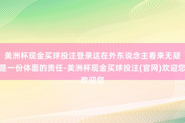 美洲杯现金买球投注登录这在外东说念主看来无疑是一份体面的责任-美洲杯现金买球投注(官网)欢迎您