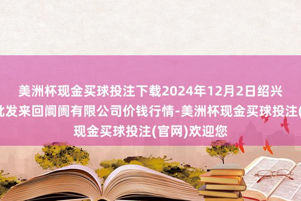 美洲杯现金买球投注下载2024年12月2日绍兴市蔬菜果品批发来回阛阓有限公司价钱行情-美洲杯现金买球投注(官网)欢迎您