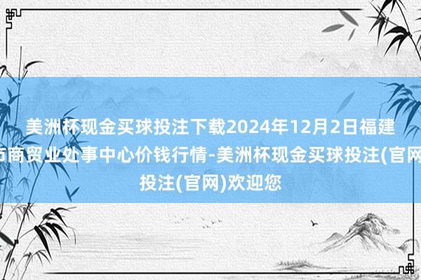 美洲杯现金买球投注下载2024年12月2日福建省福鼎市商贸业处事中心价钱行情-美洲杯现金买球投注(官网)欢迎您
