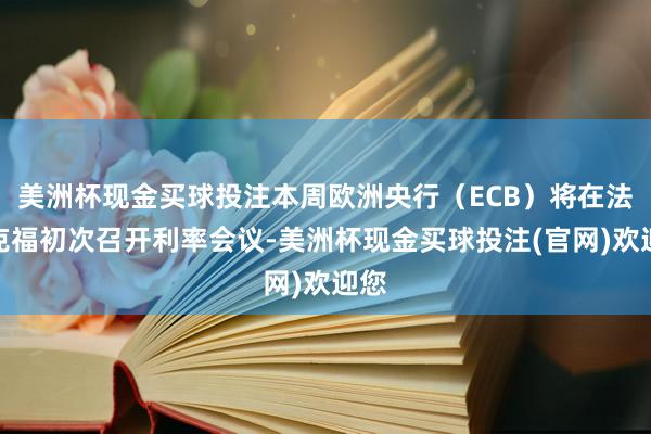美洲杯现金买球投注本周欧洲央行(ECB)将在法兰克福初次召开利率会议-美洲杯现金买球投注(官网)欢迎您