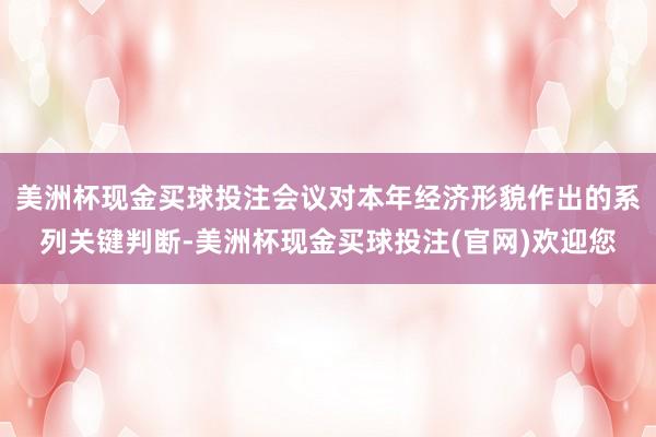 美洲杯现金买球投注会议对本年经济形貌作出的系列关键判断-美洲杯现金买球投注(官网)欢迎您
