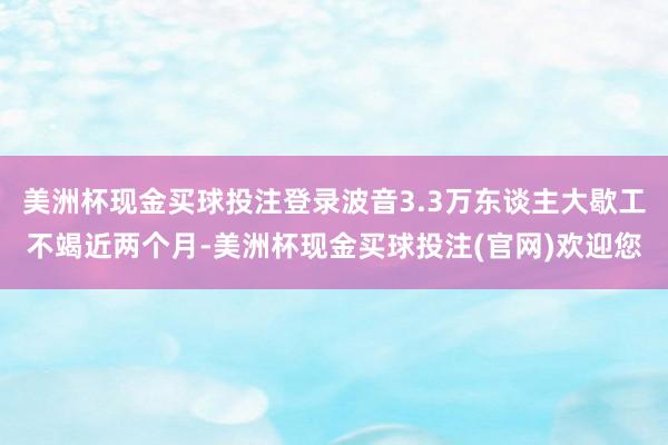 美洲杯现金买球投注登录波音3.3万东谈主大歇工不竭近两个月-美洲杯现金买球投注(官网)欢迎您