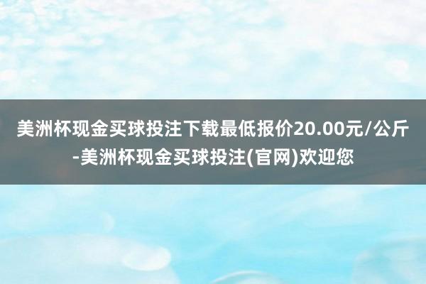 美洲杯现金买球投注下载最低报价20.00元/公斤-美洲杯现金买球投注(官网)欢迎您