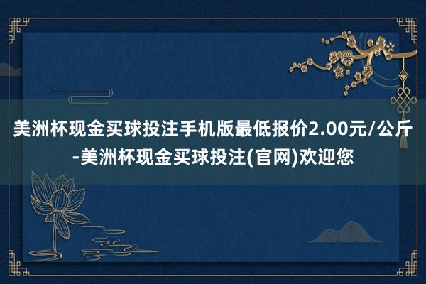 美洲杯现金买球投注手机版最低报价2.00元/公斤-美洲杯现金买球投注(官网)欢迎您