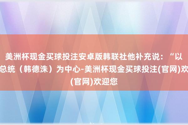 美洲杯现金买球投注安卓版韩联社他补充说：“以代理总统（韩德洙）为中心-美洲杯现金买球投注(官网)欢迎您
