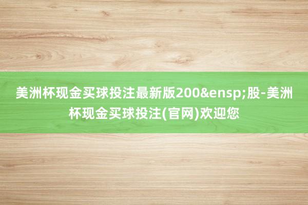 美洲杯现金买球投注最新版200&ensp;股-美洲杯现金买球投注(官网)欢迎您