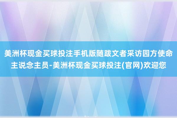 美洲杯现金买球投注手机版随跋文者采访园方使命主说念主员-美洲杯现金买球投注(官网)欢迎您