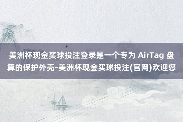 美洲杯现金买球投注登录是一个专为 AirTag 盘算的保护外壳-美洲杯现金买球投注(官网)欢迎您
