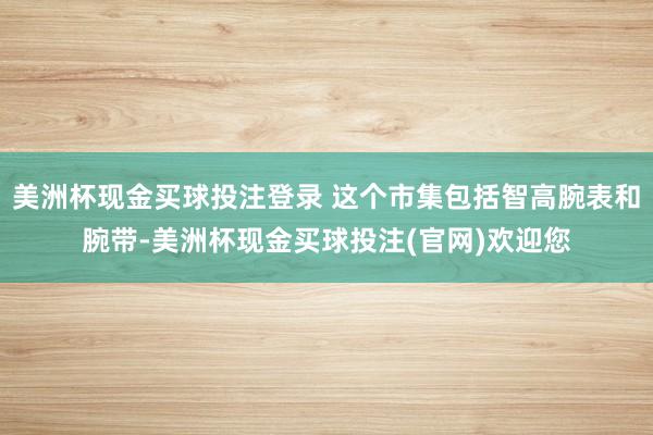 美洲杯现金买球投注登录 这个市集包括智高腕表和腕带-美洲杯现金买球投注(官网)欢迎您