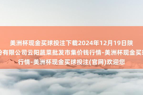 美洲杯现金买球投注下载2024年12月19日陕西泾云当代农业股份有限公司云阳蔬菜批发市集价钱行情-美洲杯现金买球投注(官网)欢迎您