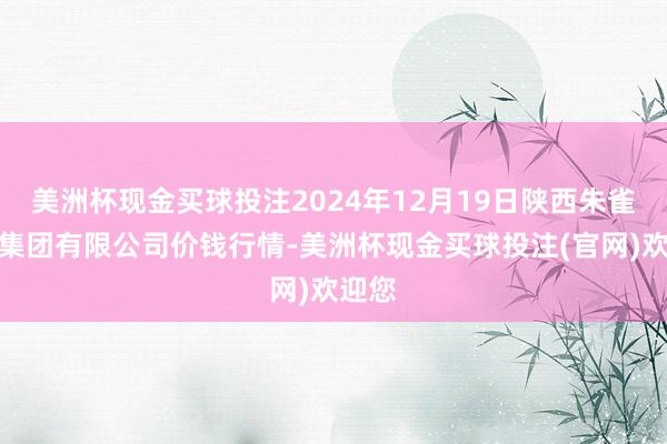 美洲杯现金买球投注2024年12月19日陕西朱雀实业集团有限公司价钱行情-美洲杯现金买球投注(官网)欢迎您
