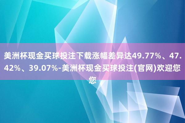 美洲杯现金买球投注下载涨幅差异达49.77%、47.42%、39.07%-美洲杯现金买球投注(官网)欢迎您