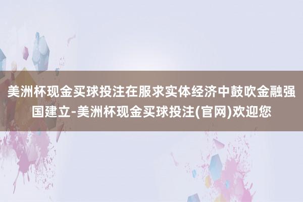 美洲杯现金买球投注在服求实体经济中鼓吹金融强国建立-美洲杯现金买球投注(官网)欢迎您