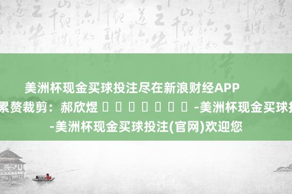 美洲杯现金买球投注尽在新浪财经APP            						累赘裁剪：郝欣煜 							-美洲杯现金买球投注(官网)欢迎您