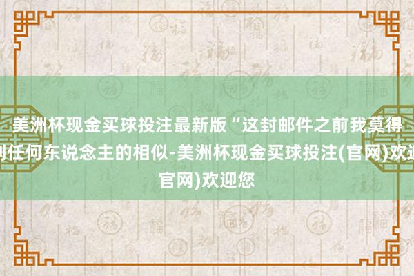 美洲杯现金买球投注最新版“这封邮件之前我莫得接到任何东说念主的相似-美洲杯现金买球投注(官网)欢迎您
